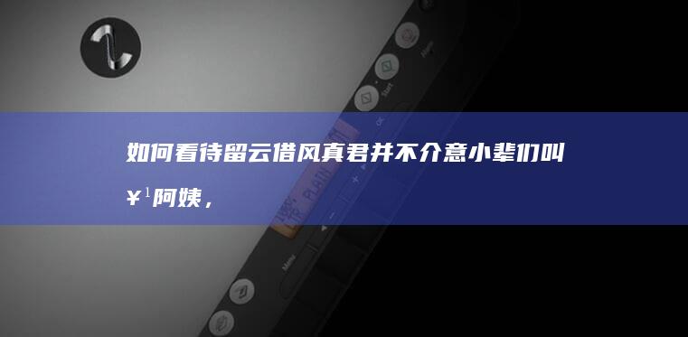 如何看待留云借风真君并不介意小辈们叫她阿姨，而丽莎却很介意可莉叫她阿姨？